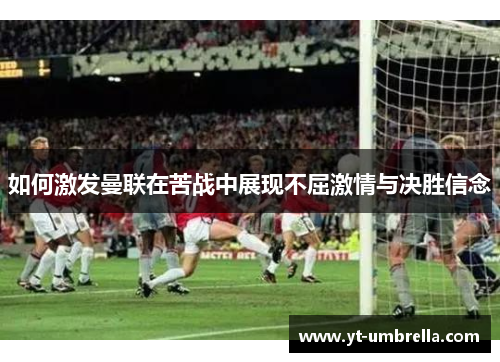 如何激发曼联在苦战中展现不屈激情与决胜信念