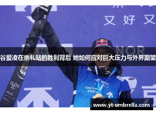 谷爱凌在崇礼站的胜利背后 她如何应对巨大压力与外界期望